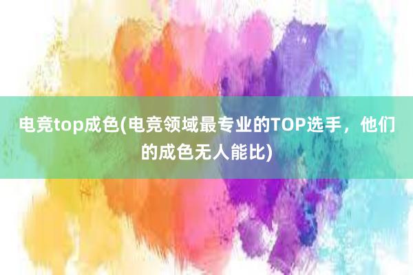 电竞top成色(电竞领域最专业的TOP选手，他们的成色无人能比)