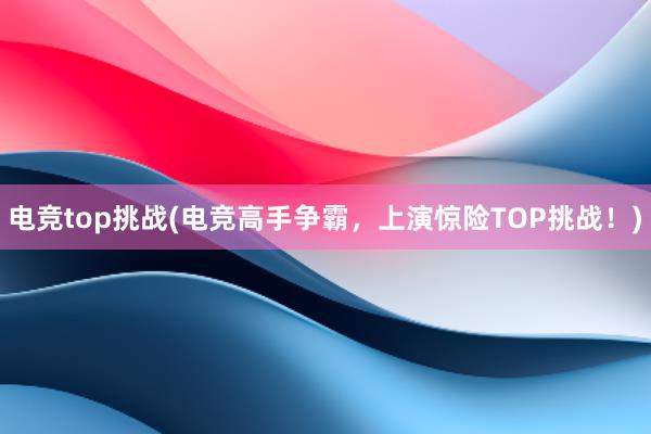 电竞top挑战(电竞高手争霸，上演惊险TOP挑战！)