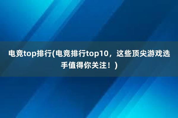 电竞top排行(电竞排行top10，这些顶尖游戏选手值得你关注！)