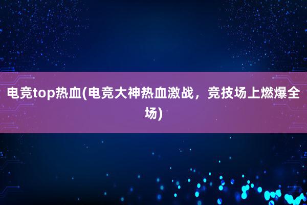 电竞top热血(电竞大神热血激战，竞技场上燃爆全场)