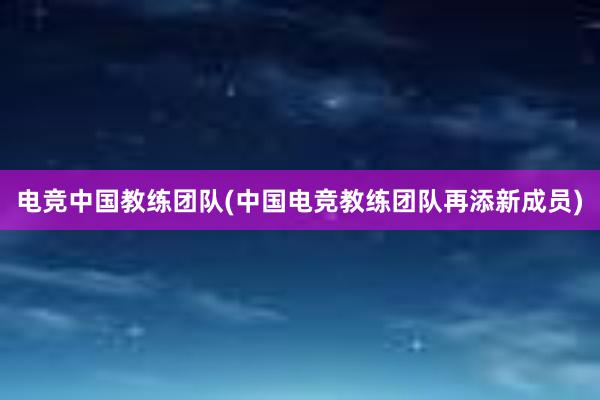 电竞中国教练团队(中国电竞教练团队再添新成员)