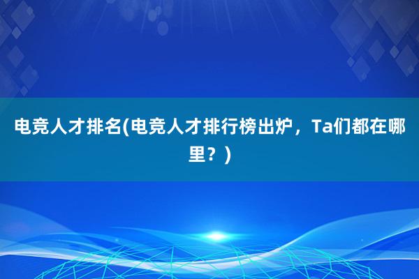 电竞人才排名(电竞人才排行榜出炉，Ta们都在哪里？)