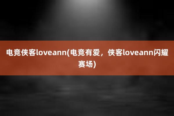 电竞侠客loveann(电竞有爱，侠客loveann闪耀赛场)