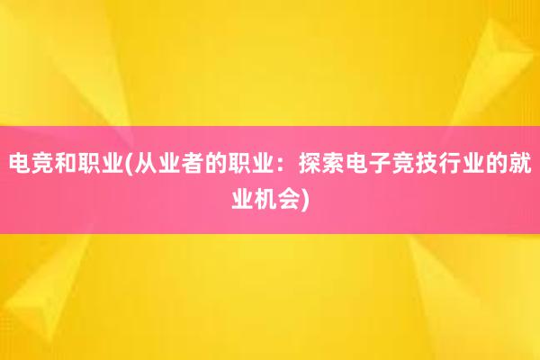 电竞和职业(从业者的职业：探索电子竞技行业的就业机会)