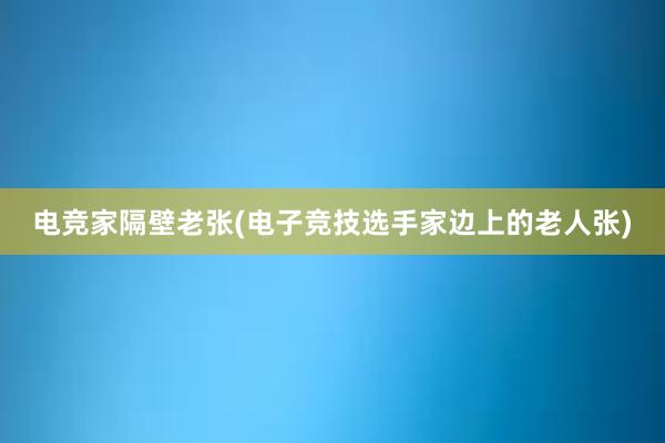 电竞家隔壁老张(电子竞技选手家边上的老人张)