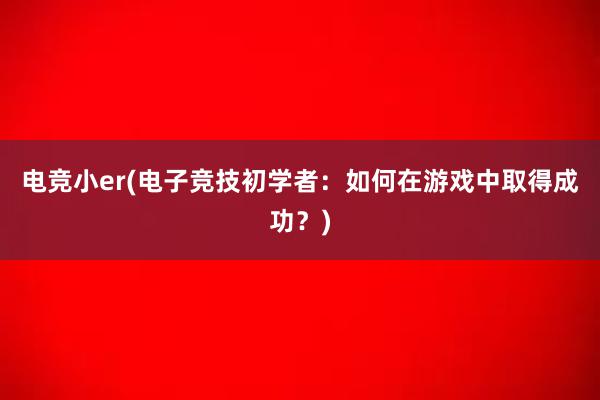 电竞小er(电子竞技初学者：如何在游戏中取得成功？)