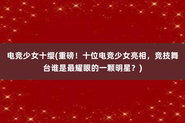 电竞少女十缨(重磅！十位电竞少女亮相，竞技舞台谁是最耀眼的一颗明星？)