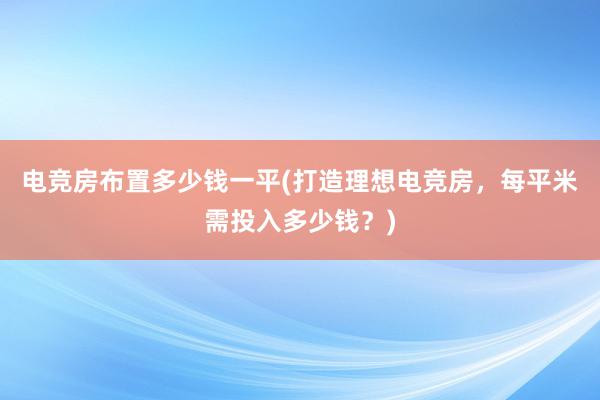 电竞房布置多少钱一平(打造理想电竞房，每平米需投入多少钱？)