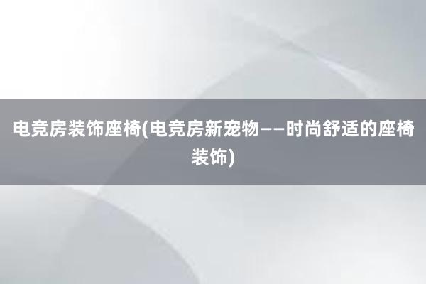 电竞房装饰座椅(电竞房新宠物——时尚舒适的座椅装饰)