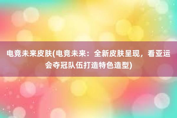 电竞未来皮肤(电竞未来：全新皮肤呈现，看亚运会夺冠队伍打造特色造型)