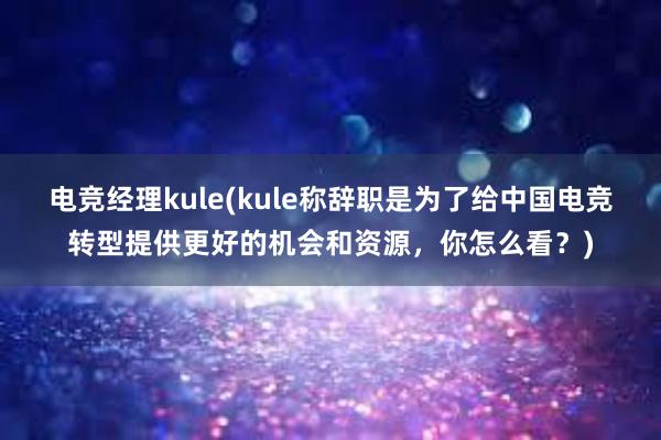 电竞经理kule(kule称辞职是为了给中国电竞转型提供更好的机会和资源，你怎么看？)