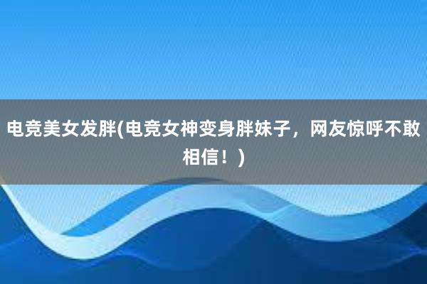 电竞美女发胖(电竞女神变身胖妹子，网友惊呼不敢相信！)