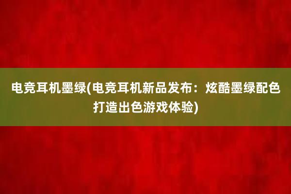 电竞耳机墨绿(电竞耳机新品发布：炫酷墨绿配色打造出色游戏体验)