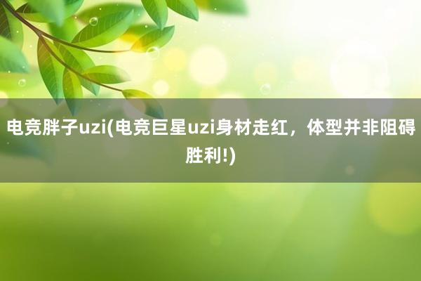 电竞胖子uzi(电竞巨星uzi身材走红，体型并非阻碍胜利!)