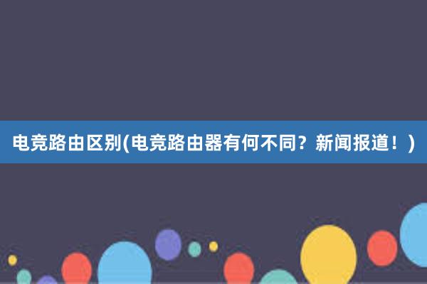 电竞路由区别(电竞路由器有何不同？新闻报道！)