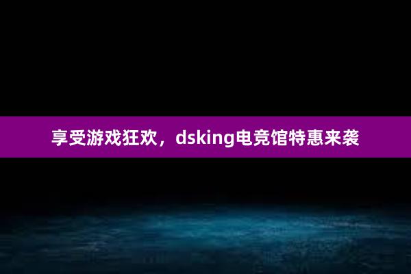 享受游戏狂欢，dsking电竞馆特惠来袭