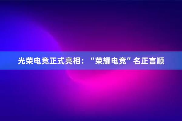 光荣电竞正式亮相：“荣耀电竞”名正言顺