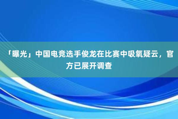 「曝光」中国电竞选手俊龙在比赛中吸氧疑云，官方已展开调查