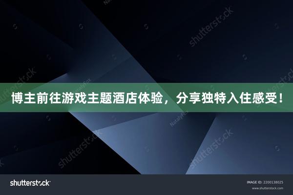 博主前往游戏主题酒店体验，分享独特入住感受！