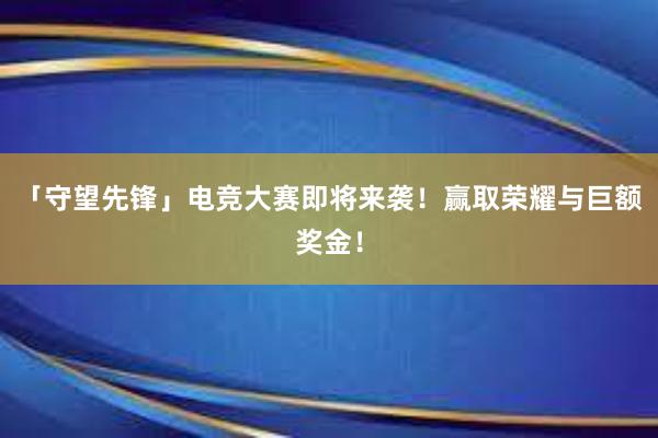 「守望先锋」电竞大赛即将来袭！赢取荣耀与巨额奖金！