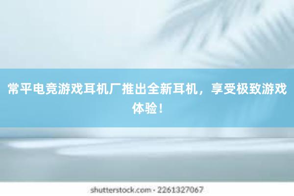 常平电竞游戏耳机厂推出全新耳机，享受极致游戏体验！