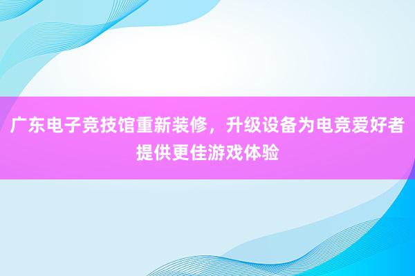 广东电子竞技馆重新装修，升级设备为电竞爱好者提供更佳游戏体验