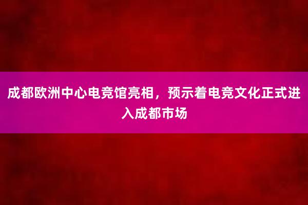 成都欧洲中心电竞馆亮相，预示着电竞文化正式进入成都市场