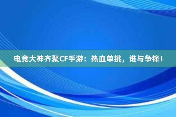 电竞大神齐聚CF手游：热血单挑，谁与争锋！