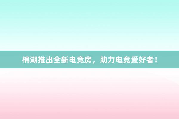 棉湖推出全新电竞房，助力电竞爱好者！