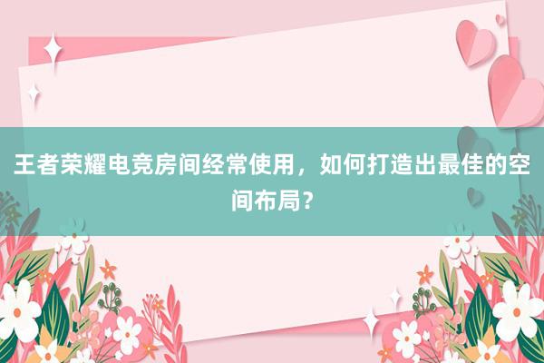 王者荣耀电竞房间经常使用，如何打造出最佳的空间布局？