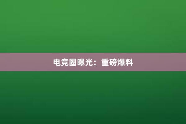 电竞圈曝光：重磅爆料