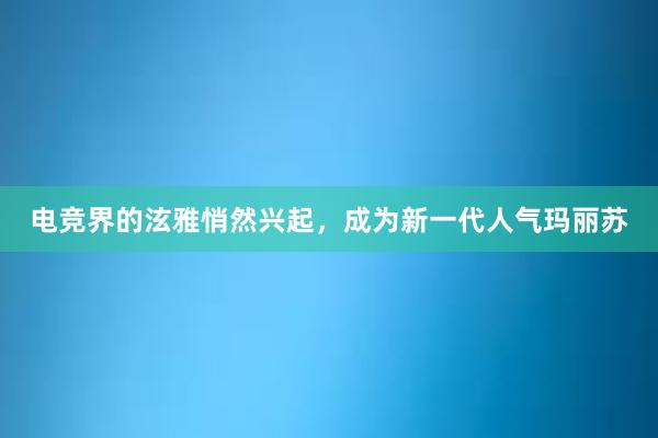 电竞界的泫雅悄然兴起，成为新一代人气玛丽苏