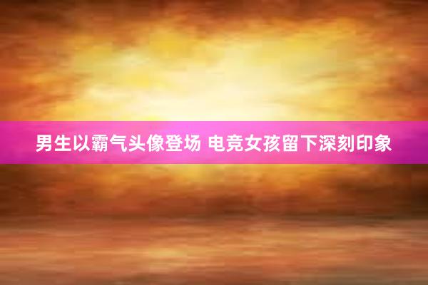 男生以霸气头像登场 电竞女孩留下深刻印象