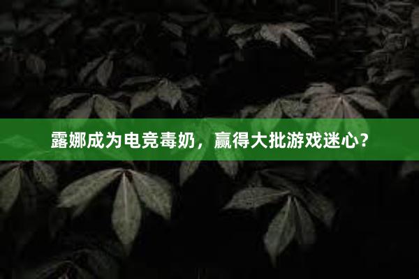 露娜成为电竞毒奶，赢得大批游戏迷心？