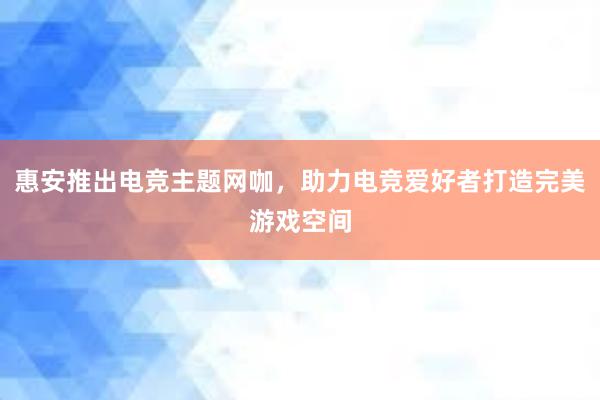 惠安推出电竞主题网咖，助力电竞爱好者打造完美游戏空间