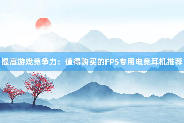 提高游戏竞争力：值得购买的FPS专用电竞耳机推荐