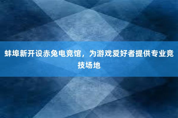 蚌埠新开设赤兔电竞馆，为游戏爱好者提供专业竞技场地