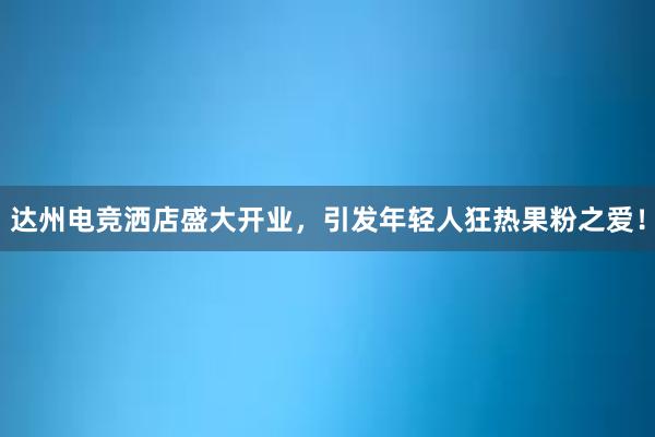 达州电竞洒店盛大开业，引发年轻人狂热果粉之爱！