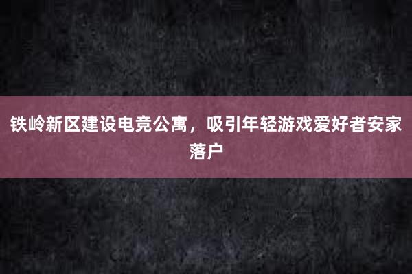 铁岭新区建设电竞公寓，吸引年轻游戏爱好者安家落户