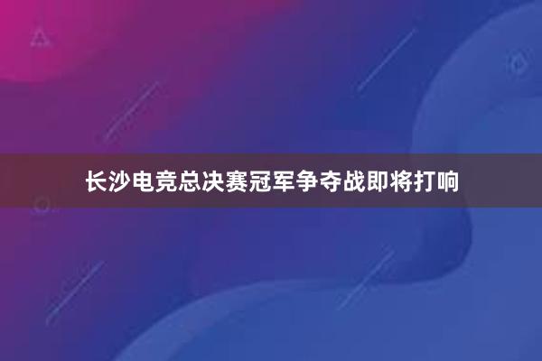 长沙电竞总决赛冠军争夺战即将打响