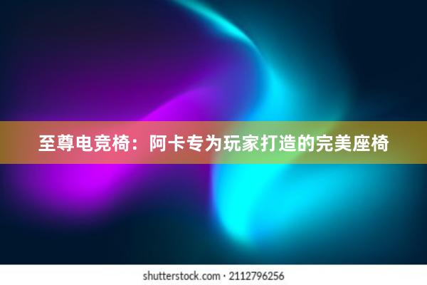 至尊电竞椅：阿卡专为玩家打造的完美座椅